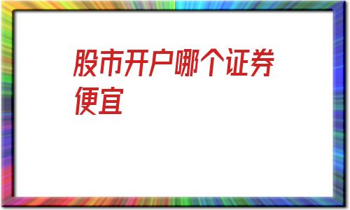 股市开户哪个证券便宜(证券开户手续费最便宜的公司)