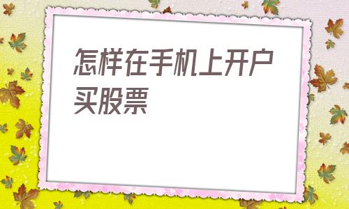 怎样在手机上开户买股票(手机上怎么开股票账户)