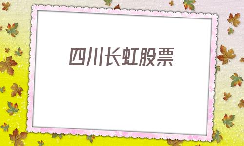 四川长虹股票(四川长虹股票同花顺)