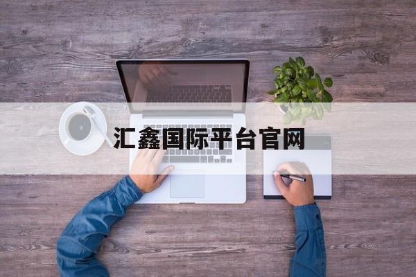 汇鑫国际平台官网(汇鑫国际平台官网首页)