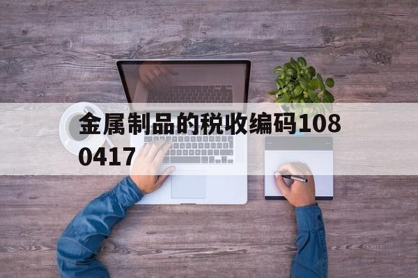 金属制品的税收编码1080417(金属制品的税收编码是多少号啊怎么填)