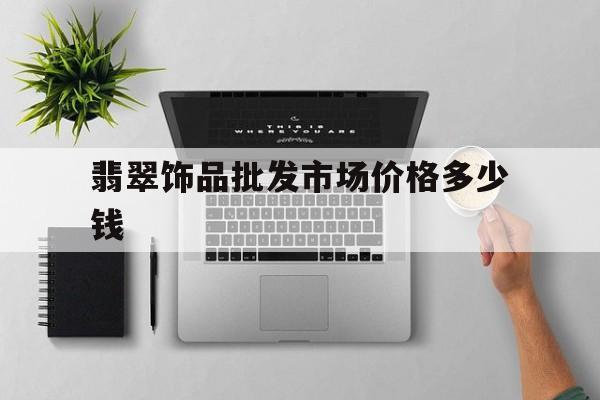 翡翠饰品批发市场价格多少钱(翡翠饰品批发市场价格多少钱一克)