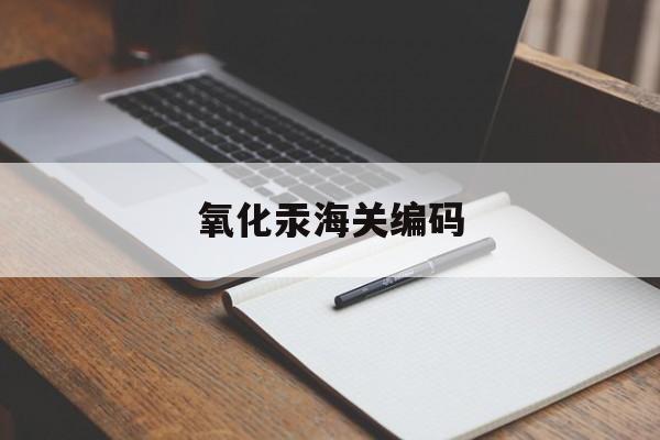 氧化汞海关编码(氧化汞属于哪类危险品)